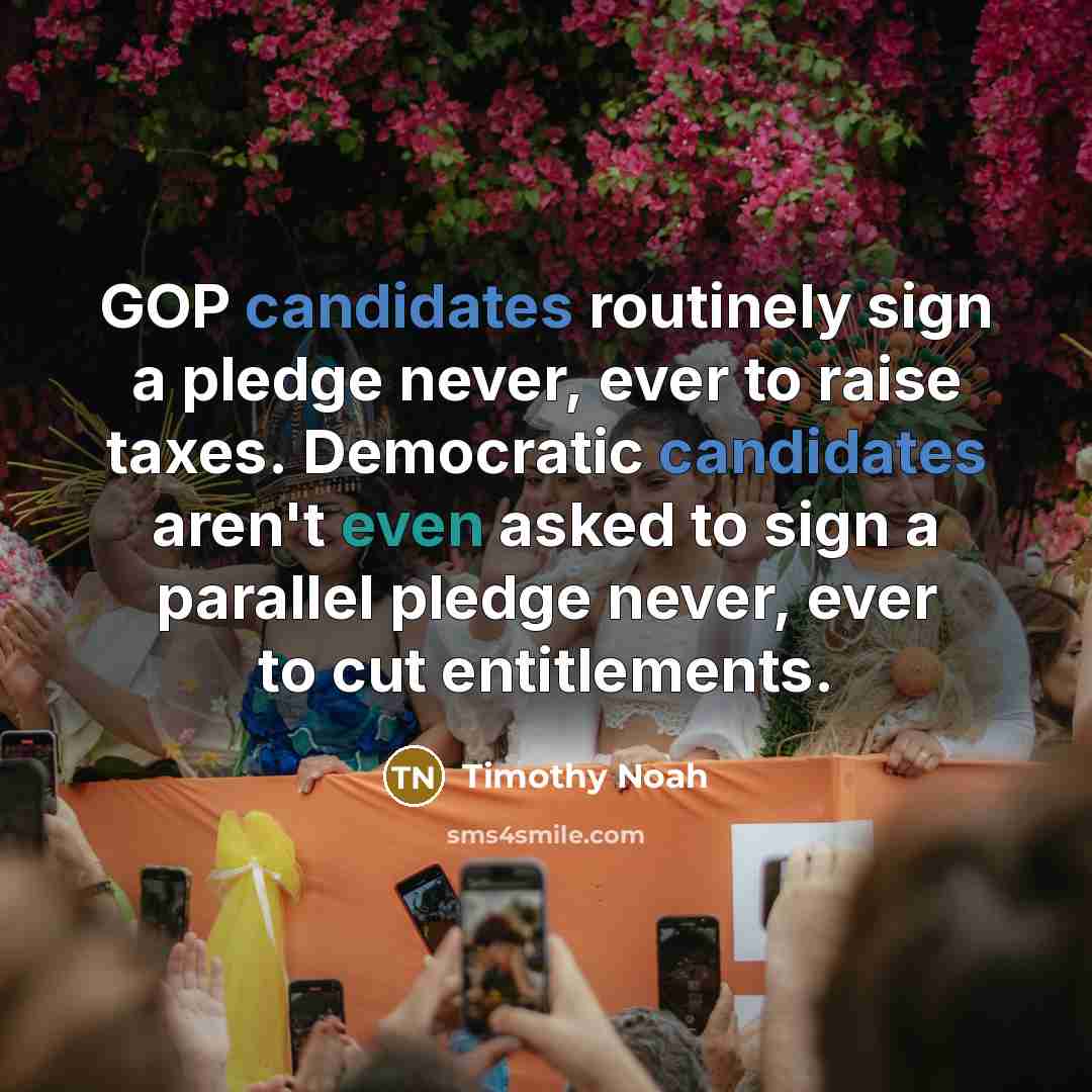 “GOP candidates routinely sign a pledge never, ever to raise taxes. Democratic candidates aren't even asked to sign a parallel pledge never, ever to cut entitlements.” quote by Timothy Noah
