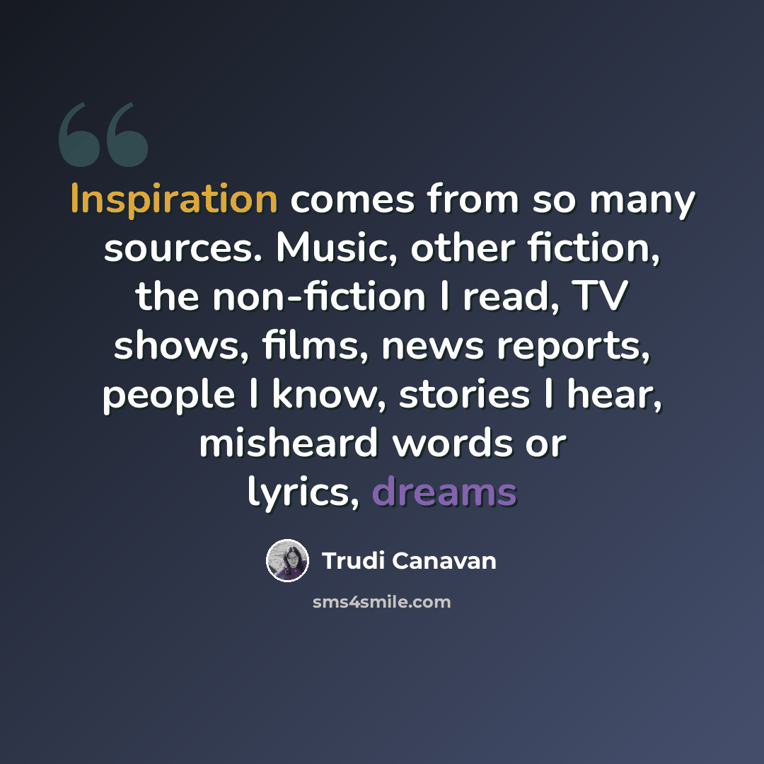 “Inspiration comes from so many sources. Music, other fiction, the non-fiction I read, TV shows, films, news reports, people I know, stories I hear, misheard words or lyrics, dreams” quote by Trudi Canavan