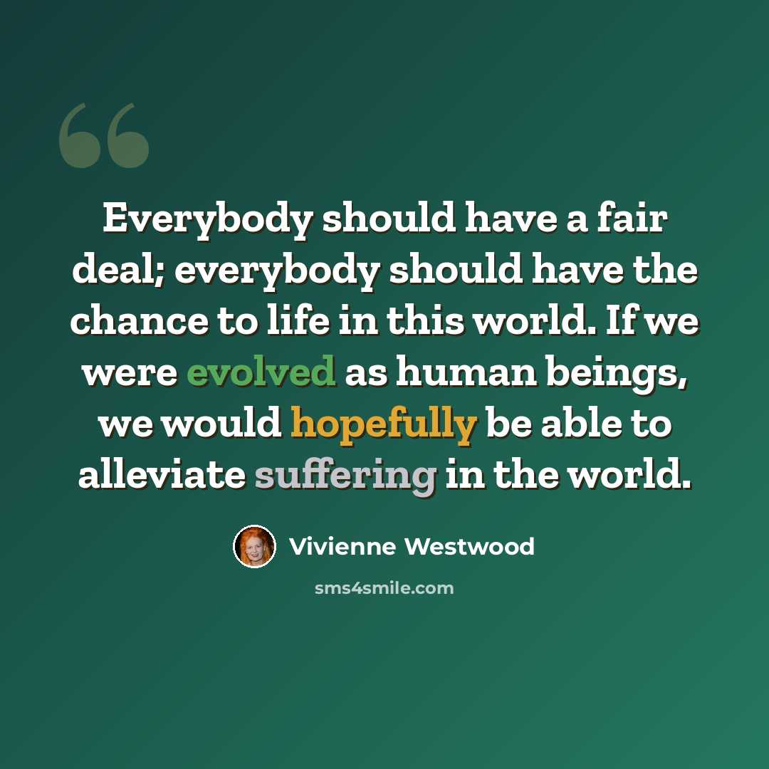 “Everybody should have a fair deal; everybody should have the chance to life in this world. If we were evolved as human beings, we would hopefully be able to alleviate suffering in the world.” quote by Vivienne Westwood