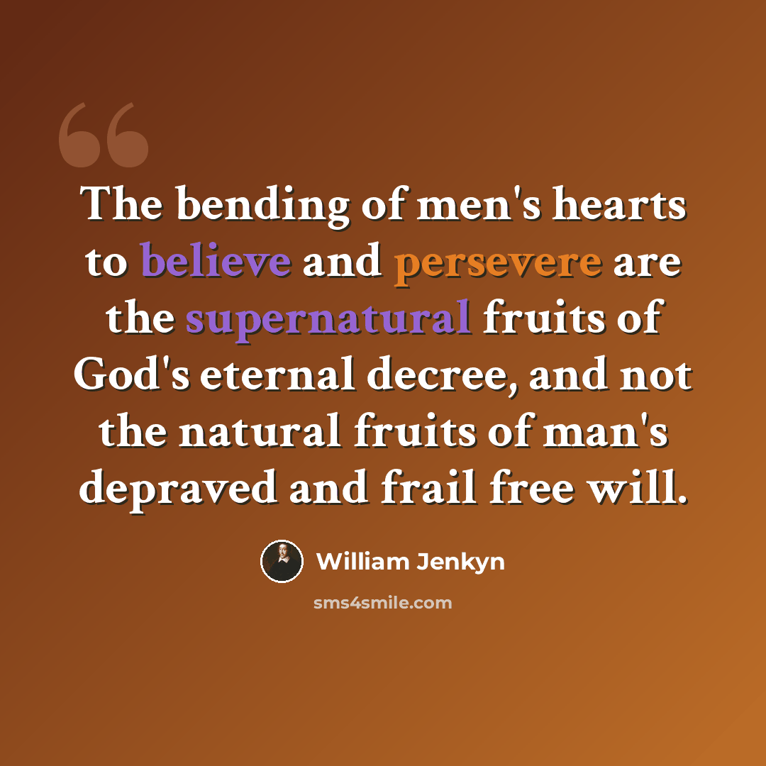 “The bending of men's hearts to believe and persevere are the supernatural fruits of God's eternal decree, and not the natural fruits of man's depraved and frail free will.” quote by William Jenkyn
