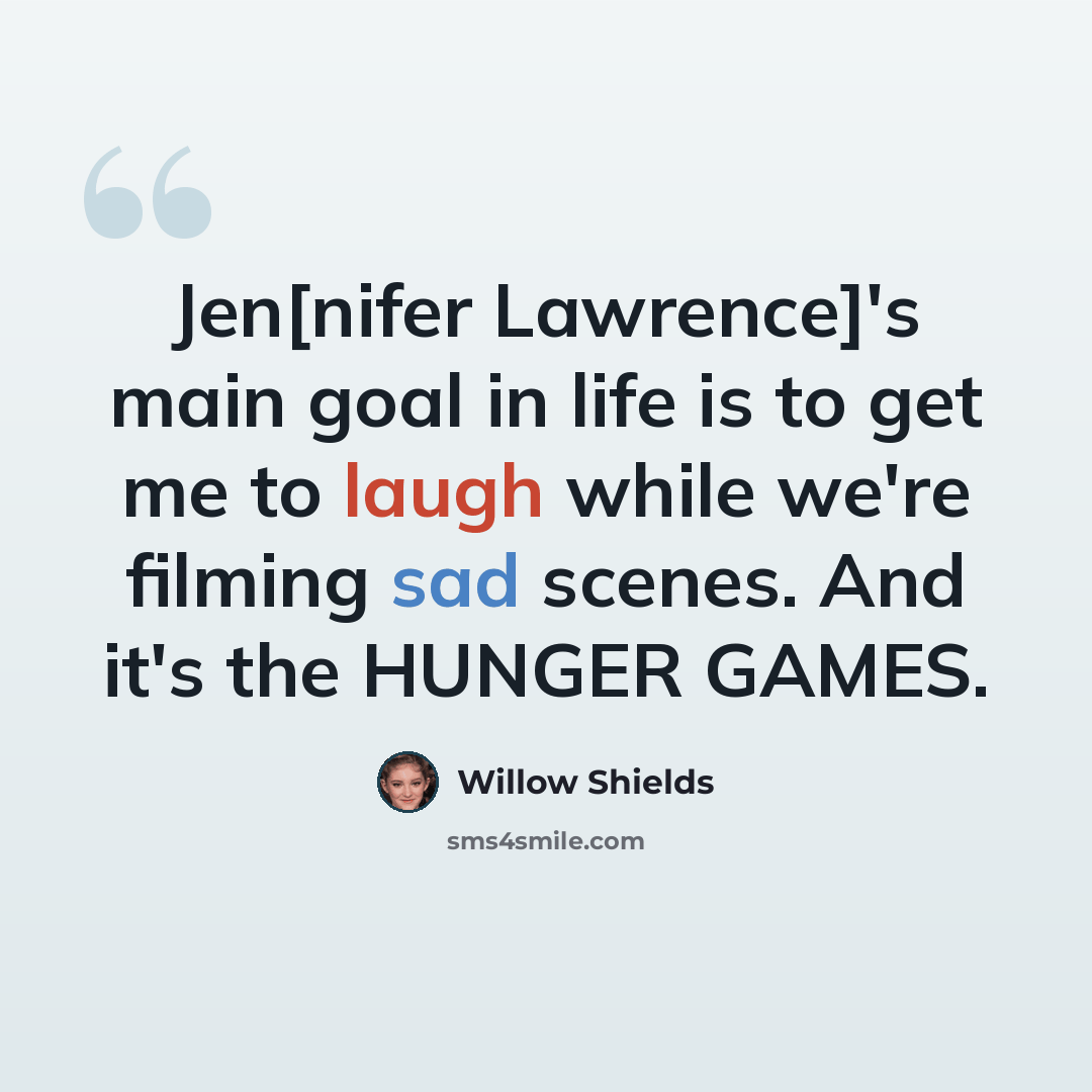 “Jen[nifer Lawrence]'s main goal in life is to get me to laugh while we're filming sad scenes. And it's the HUNGER GAMES.” quote by Willow Shields
