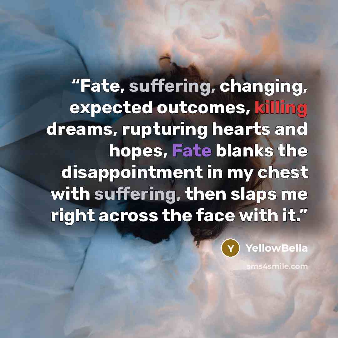 “Fate, suffering, changing, expected outcomes, killing dreams, rupturing hearts and hopes, Fate blanks the disappointment in my chest with suffering, then slaps me right across the face with it.” quote by YellowBella