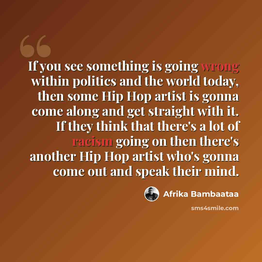 “If you see something is going wrong within politics and the world today, then some Hip Hop artist is gonna come along and get straight with it. If they think that there's a lot of racism going on then there's another Hip Hop artist who's gonna come out and speak their mind.” quote by Afrika Bambaataa