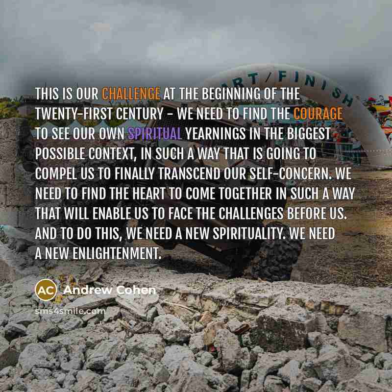 “This is our challenge at the beginning of the twenty-first century - we need to find the courage to see our own spiritual yearnings in the biggest possible context, in such a way that is going to compel us to finally transcend our self-concern. We need to find the heart to come together in such a…” quote by Andrew Cohen
