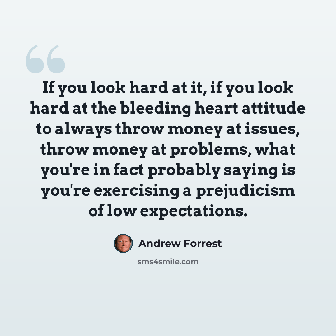 “If you look hard at it, if you look hard at the bleeding heart attitude to always throw money at issues, throw money at problems, what you're in fact probably saying is you're exercising a prejudicism of low expectations.” quote by Andrew Forrest