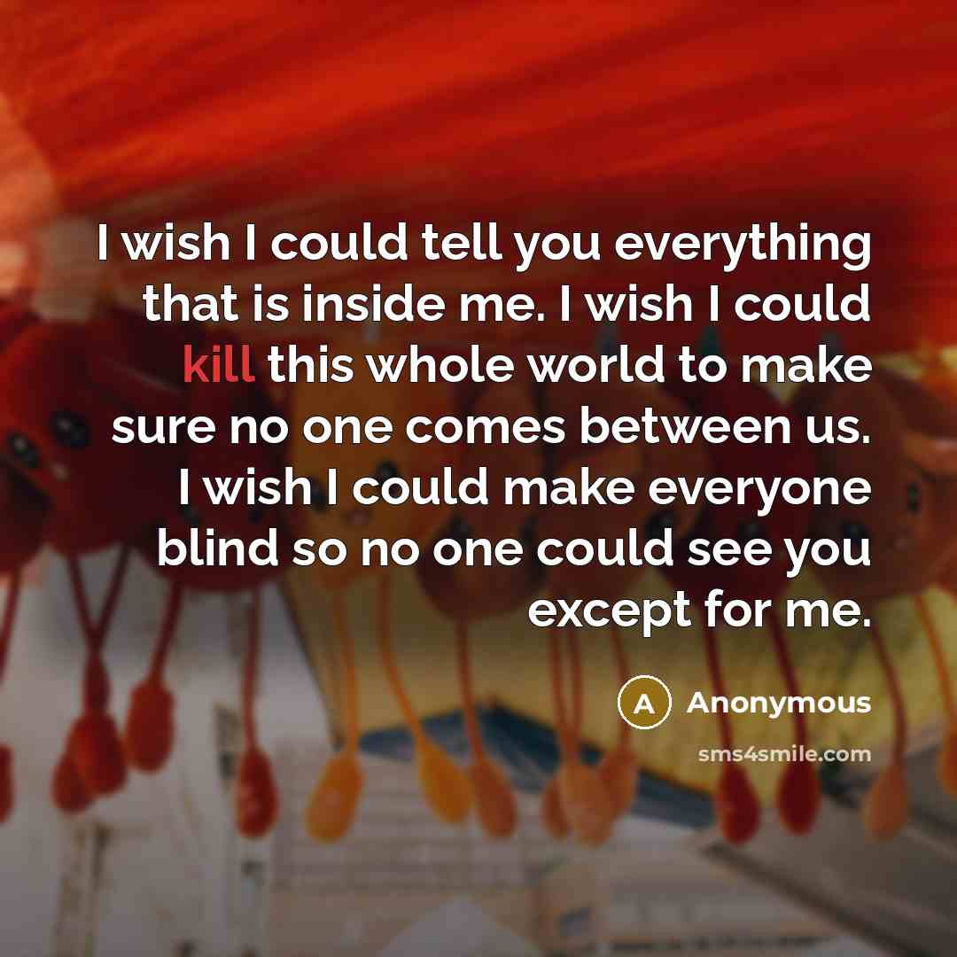 “I wish I could tell you everything that is inside me. I wish I could kill this whole world to make sure no one comes between us. I wish I could make everyone blind so no one could see you except for me.” quote by Anonymous