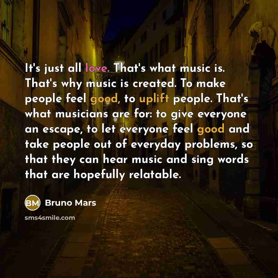 “It's just all love. That's what music is. That's why music is created. To make people feel good, to uplift people. That's what musicians are for: to give everyone an escape, to let everyone feel good and take people out of everyday problems, so that they can hear music and sing words that are…” quote by Bruno Mars