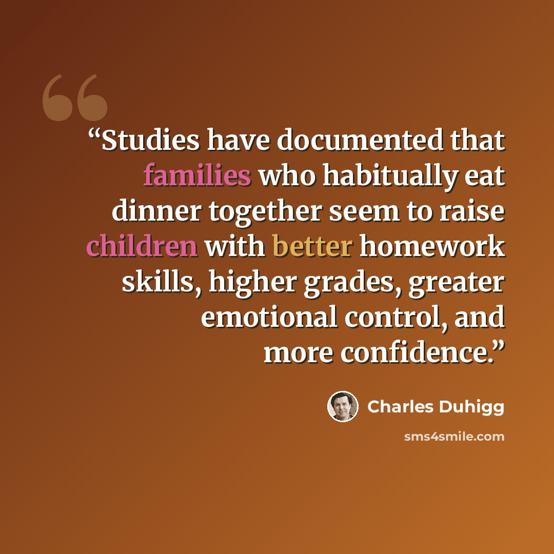 “Studies have documented that families who habitually eat dinner together seem to raise children with better homework skills, higher grades, greater emotional control, and more confidence.” quote by Charles Duhigg