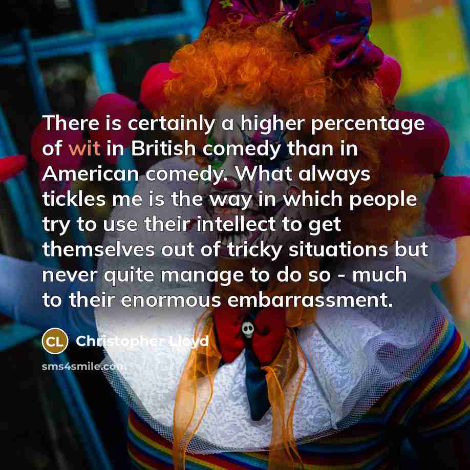 “There is certainly a higher percentage of wit in British comedy than in American comedy. What always tickles me is the way in which people try to use their intellect to get themselves out of tricky situations but never quite manage to do so - much to their enormous embarrassment.” quote by Christopher Lloyd