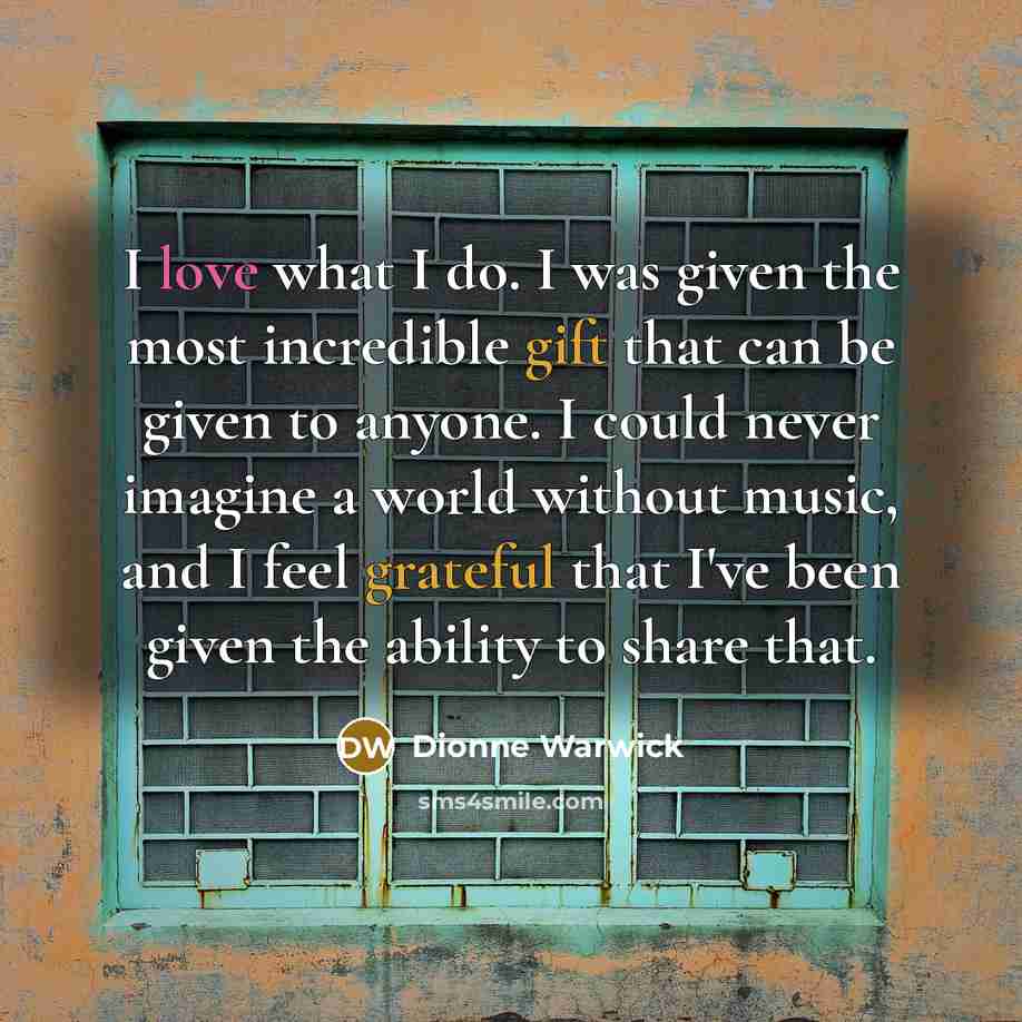 “I love what I do. I was given the most incredible gift that can be given to anyone. I could never imagine a world without music, and I feel grateful that I've been given the ability to share that.” quote by Dionne Warwick