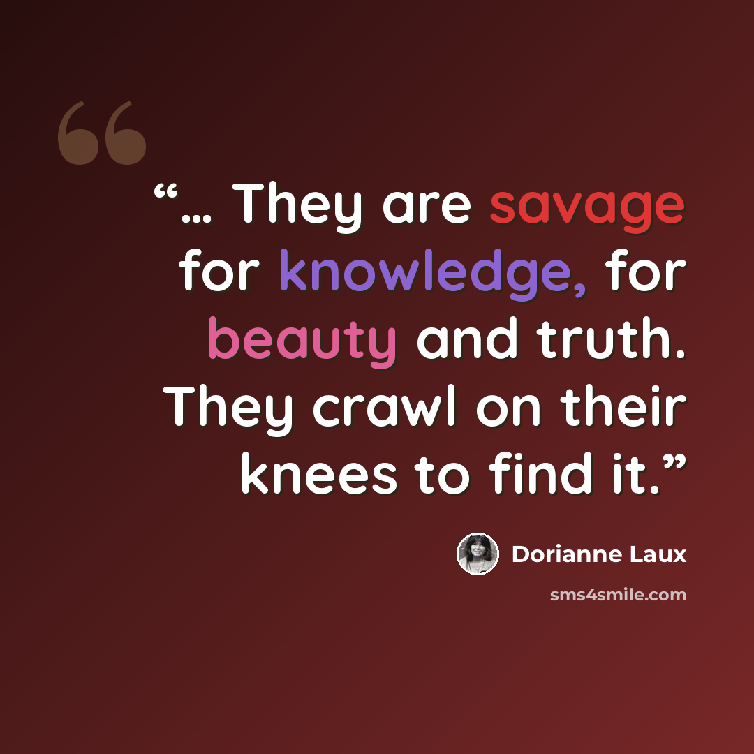 “… They are savage for knowledge, for beauty and truth. They crawl on their knees to find it.” quote by Dorianne Laux