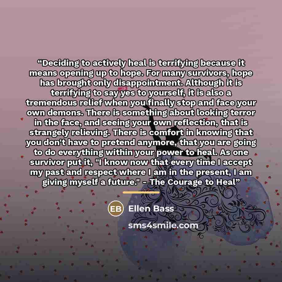 “Deciding to actively heal is terrifying because it means opening up to hope. For many survivors, hope has brought only disappointment. Although it is terrifying to say yes to yourself, it is also a tremendous relief when you finally stop and face your own demons. There is something about looking…” quote by Ellen Bass