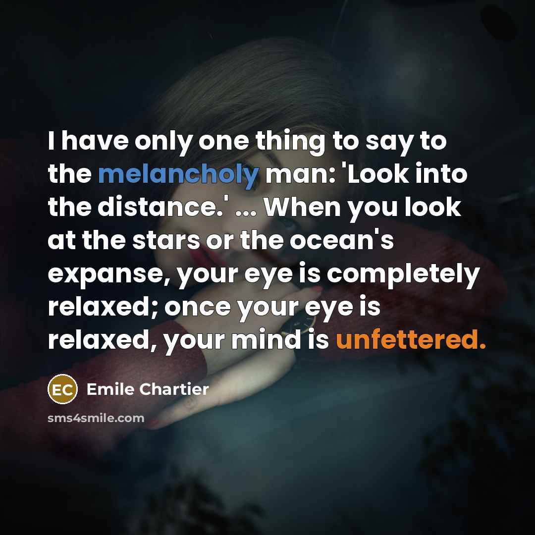 “I have only one thing to say to the melancholy man: 'Look into the distance.' ... When you look at the stars or the ocean's expanse, your eye is completely relaxed; once your eye is relaxed, your mind is unfettered.” quote by Emile Chartier