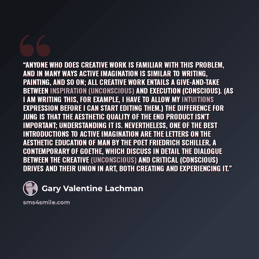 “Anyone who does creative work is familiar with this problem, and in many ways active imagination is similar to writing, painting, and so on; all creative work entails a give-and-take between inspiration (unconscious) and execution (conscious). (As I am writing this, for example, I have to allow my…” quote by Gary Valentine Lachman