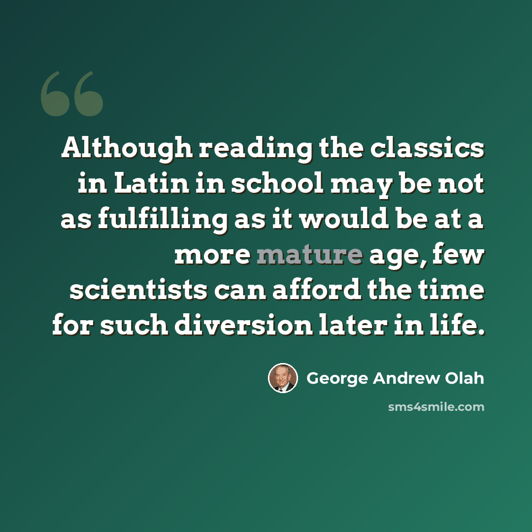 “Although reading the classics in Latin in school may be not as fulfilling as it would be at a more mature age, few scientists can afford the time for such diversion later in life.” quote by George Andrew Olah