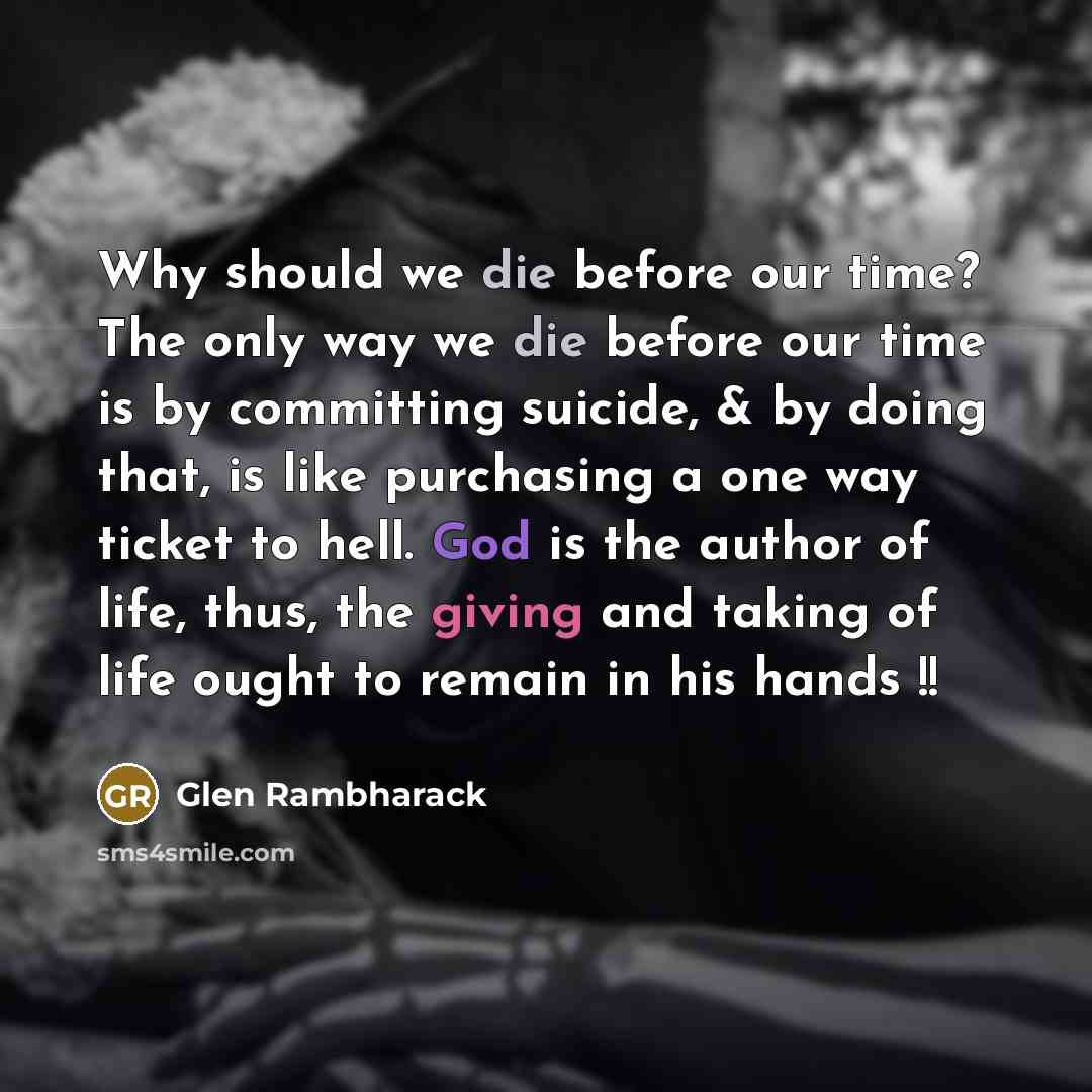 “Why should we die before our time? The only way we die before our time is by committing suicide, & by doing that, is like purchasing a one way ticket to hell. God is the author of life, thus, the giving and taking of life ought to remain in his hands !!” quote by Glen Rambharack