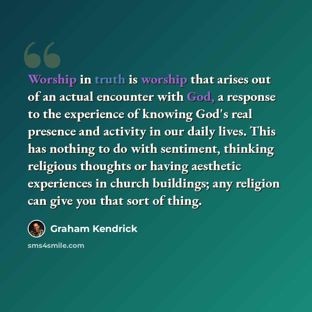 “Worship in truth is worship that arises out of an actual encounter with God, a response to the experience of knowing God's real presence and activity in our daily lives. This has nothing to do with sentiment, thinking religious thoughts or having aesthetic experiences in church buildings; any…” quote by Graham Kendrick