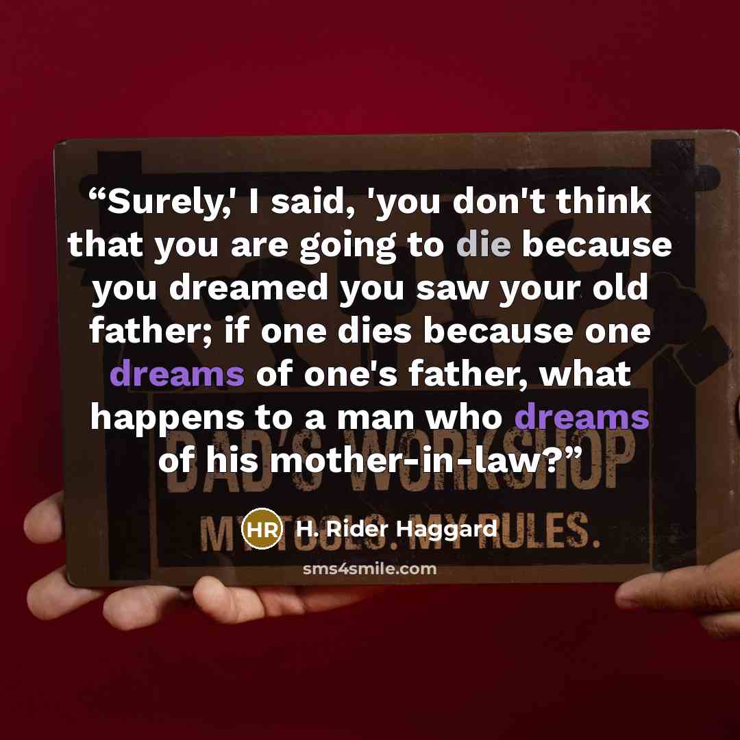 “Surely,' I said, 'you don't think that you are going to die because you dreamed you saw your old father; if one dies because one dreams of one's father, what happens to a man who dreams of his mother-in-law?” quote by H. Rider Haggard
