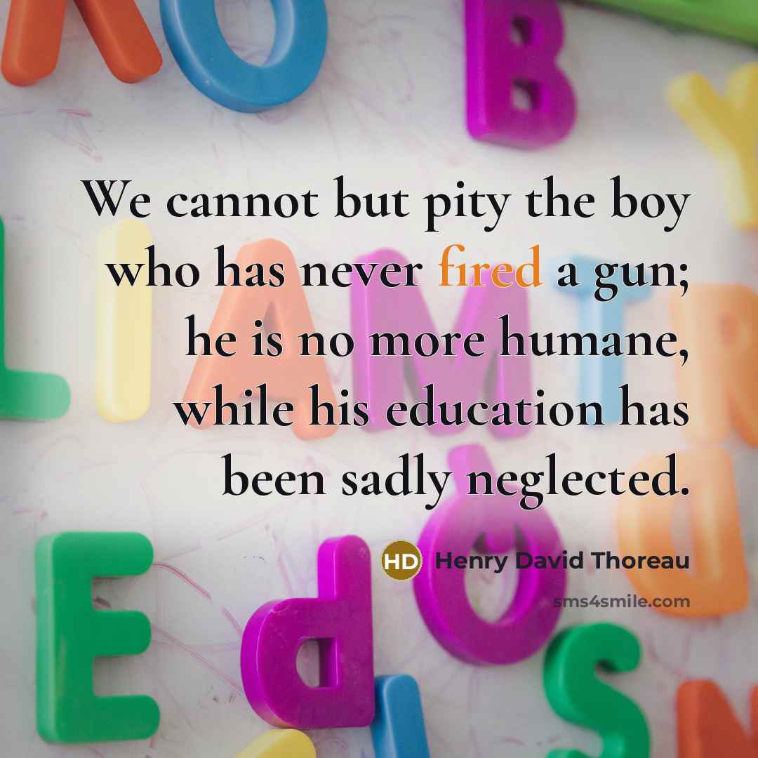 “We cannot but pity the boy who has never fired a gun; he is no more humane, while his education has been sadly neglected.” quote by Henry David Thoreau