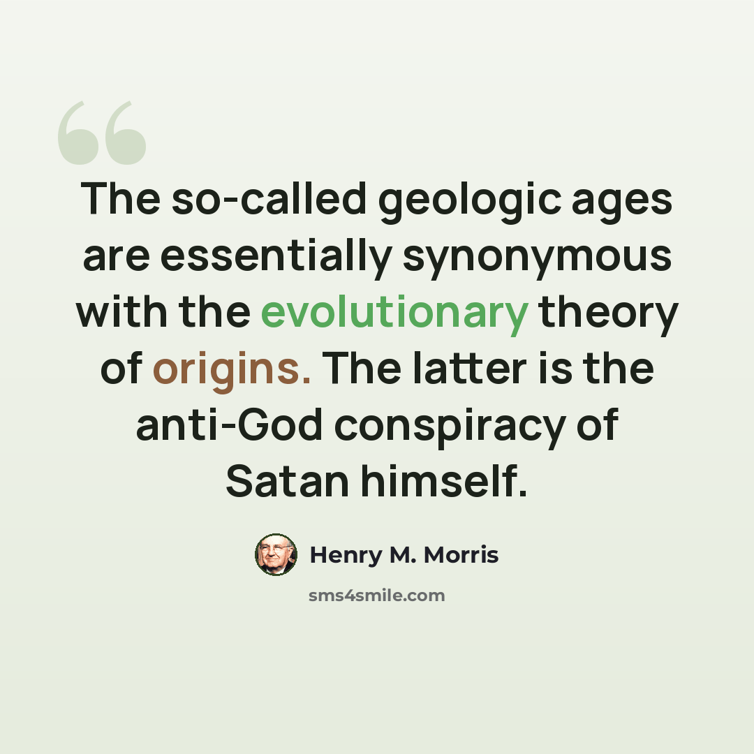 “The so-called geologic ages are essentially synonymous with the evolutionary theory of origins. The latter is the anti-God conspiracy of Satan himself.” quote by Henry M. Morris