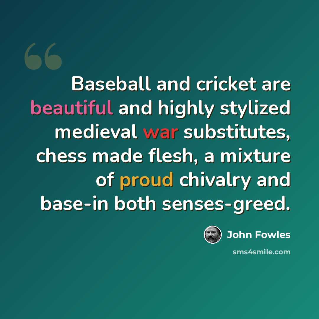 “Baseball and cricket are beautiful and highly stylized medieval war substitutes, chess made flesh, a mixture of proud chivalry and base-in both senses-greed.” quote by John Fowles