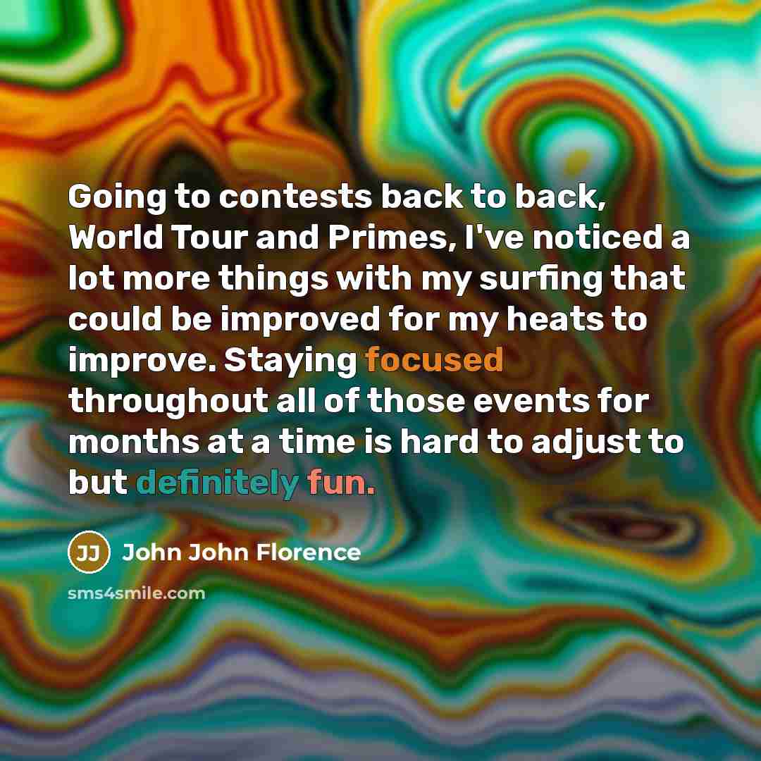 “Going to contests back to back, World Tour and Primes, I've noticed a lot more things with my surfing that could be improved for my heats to improve. Staying focused throughout all of those events for months at a time is hard to adjust to but definitely fun.” quote by John John Florence