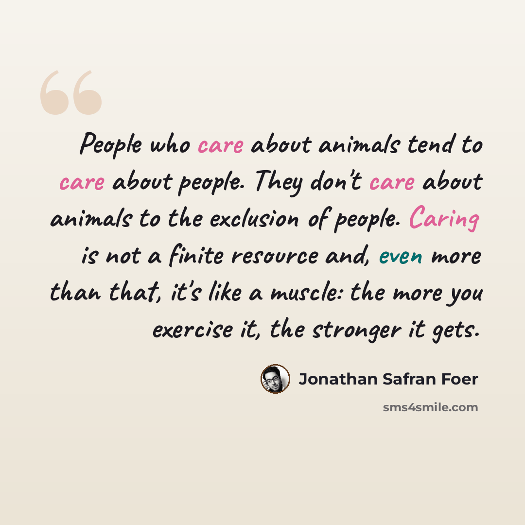 “People who care about animals tend to care about people. They don't care about animals to the exclusion of people. Caring is not a finite resource and, even more than that, it's like a muscle: the more you exercise it, the stronger it gets.” quote by Jonathan Safran Foer