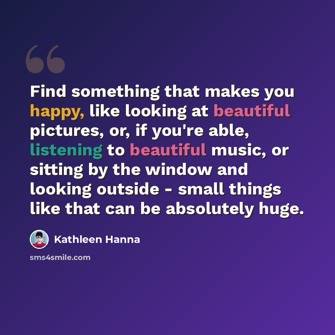 “Find something that makes you happy, like looking at beautiful pictures, or, if you're able, listening to beautiful music, or sitting by the window and looking outside - small things like that can be absolutely huge.” quote by Kathleen Hanna