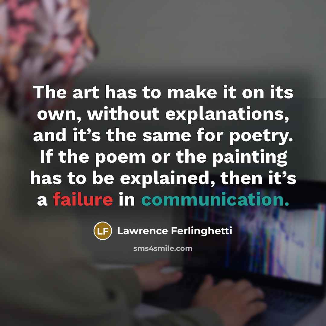 “The art has to make it on its own, without explanations, and it’s the same for poetry. If the poem or the painting has to be explained, then it’s a failure in communication.” quote by Lawrence Ferlinghetti