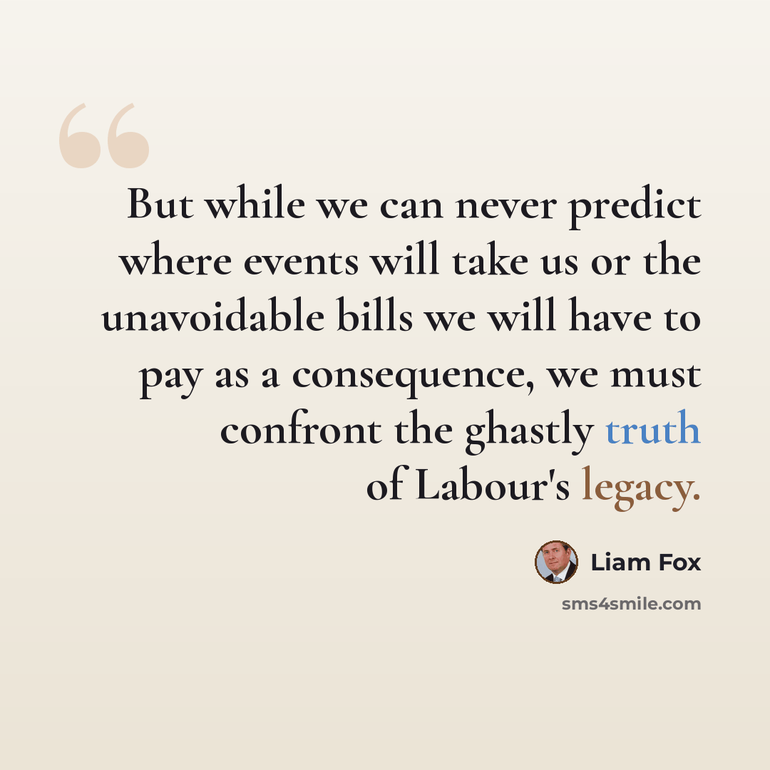 “But while we can never predict where events will take us or the unavoidable bills we will have to pay as a consequence, we must confront the ghastly truth of Labour's legacy.” quote by Liam Fox