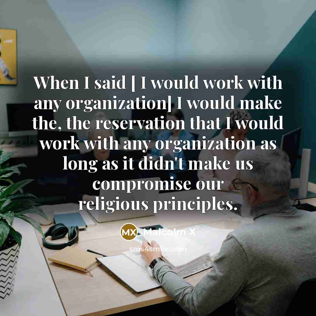 “When I said [ I would work with any organization] I would make the, the reservation that I would work with any organization as long as it didn't make us compromise our religious principles.” quote by Malcolm X