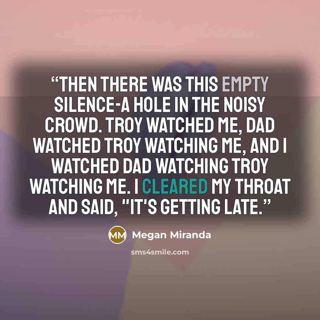 “Then there was this empty silence-a hole in the noisy crowd. Troy watched me, Dad watched Troy watching me, and I watched Dad watching Troy watching me. I cleared my throat and said, "It's getting late.” quote by Megan Miranda