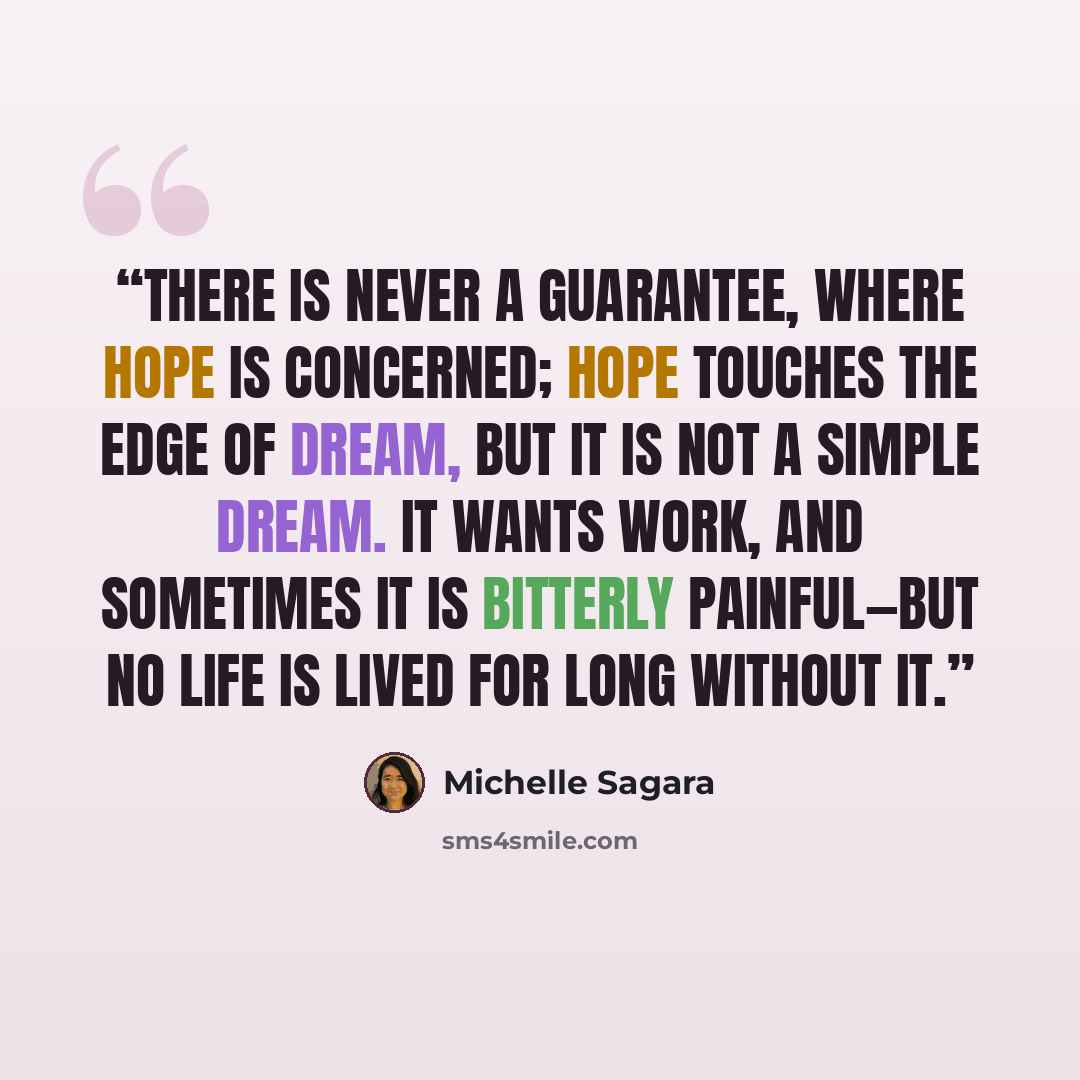 “There is never a guarantee, where hope is concerned; hope touches the edge of dream, but it is not a simple dream. It wants work, and sometimes it is bitterly painful―but no life is lived for long without it.” quote by Michelle Sagara