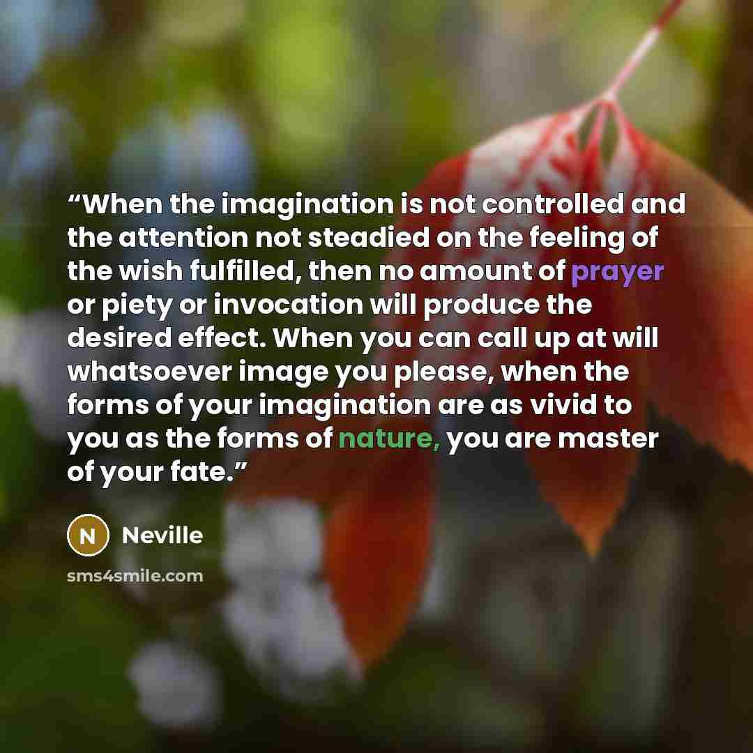 “When the imagination is not controlled and the attention not steadied on the feeling of the wish fulfilled, then no amount of prayer or piety or invocation will produce the desired effect. When you can call up at will whatsoever image you please, when the forms of your imagination are as vivid to…” quote by Neville