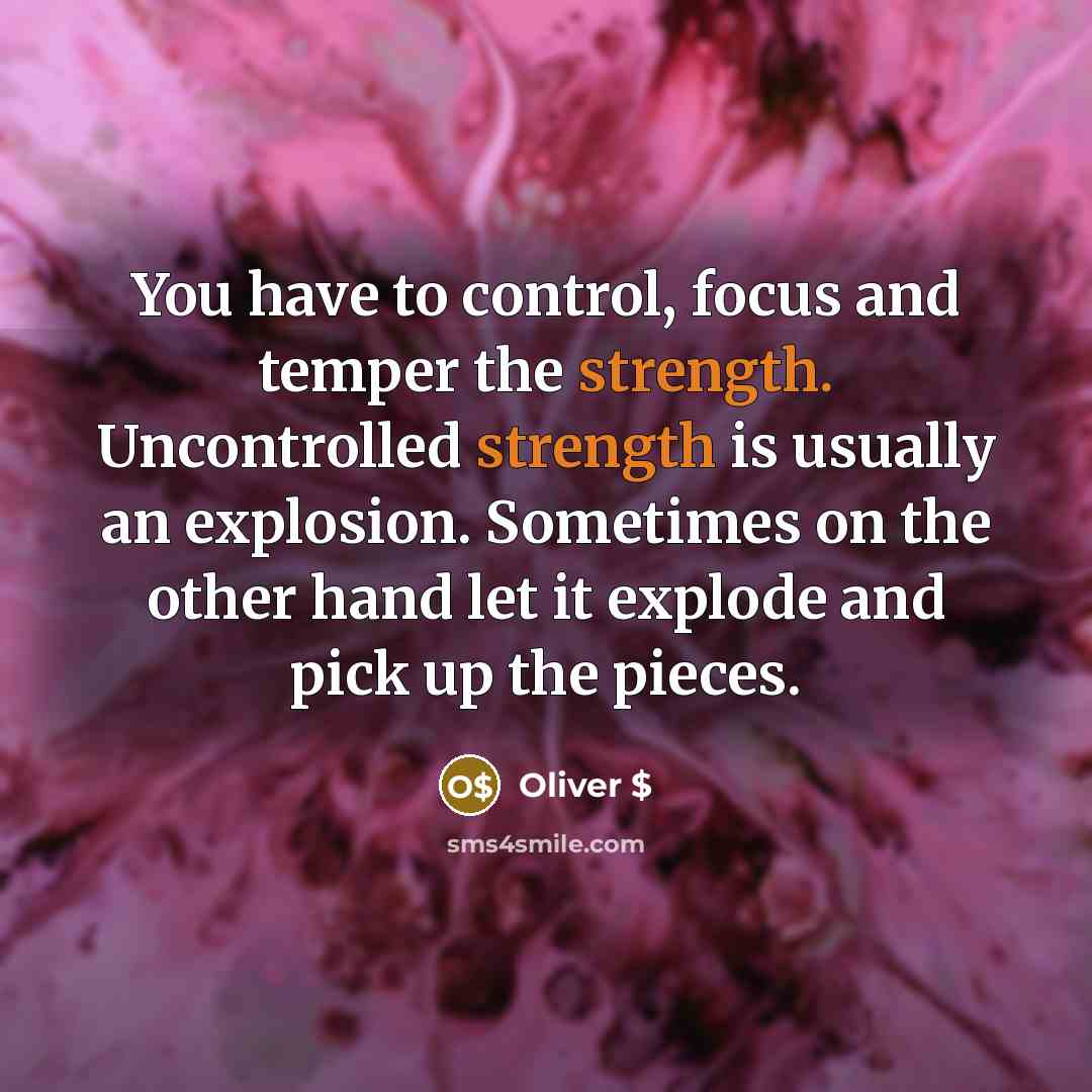 “You have to control, focus and temper the strength. Uncontrolled strength is usually an explosion. Sometimes on the other hand let it explode and pick up the pieces.” quote by Oliver $