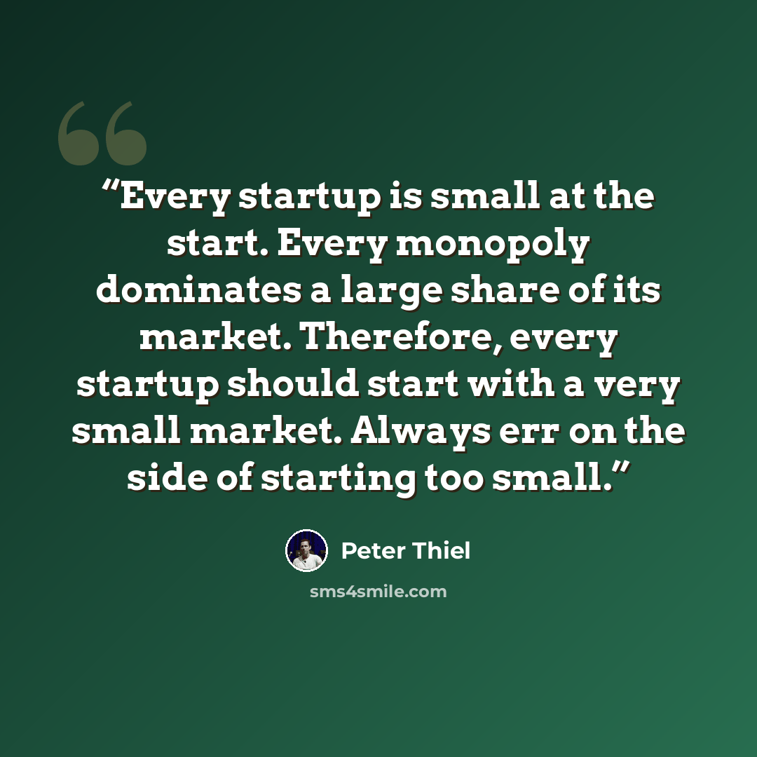 “Every startup is small at the start. Every monopoly dominates a large share of its market. Therefore, every startup should start with a very small market. Always err on the side of starting too small.” quote by Peter Thiel