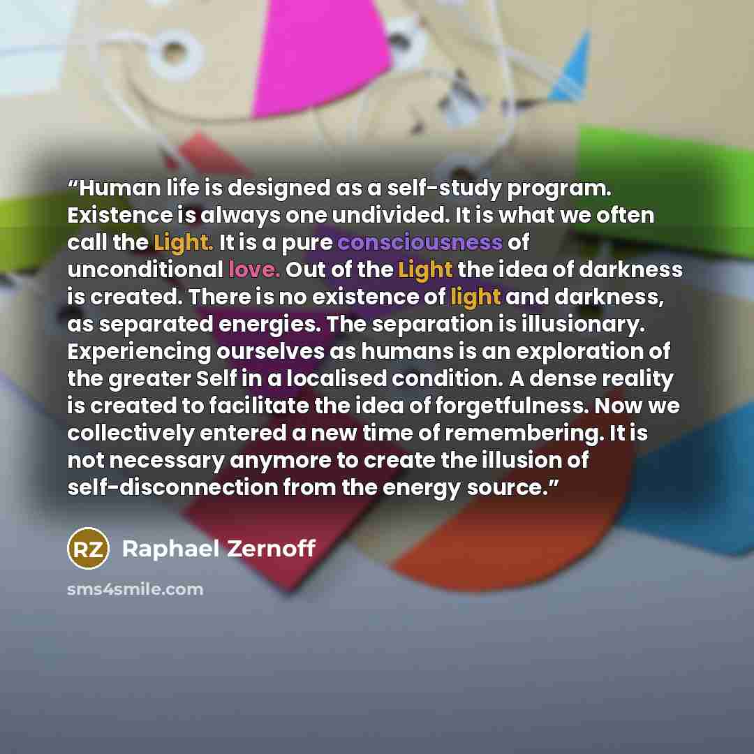 “Human life is designed as a self-study program. Existence is always one undivided. It is what we often call the Light. It is a pure consciousness of unconditional love. Out of the Light the idea of darkness is created. There is no existence of light and darkness, as separated energies. The…” quote by Raphael Zernoff