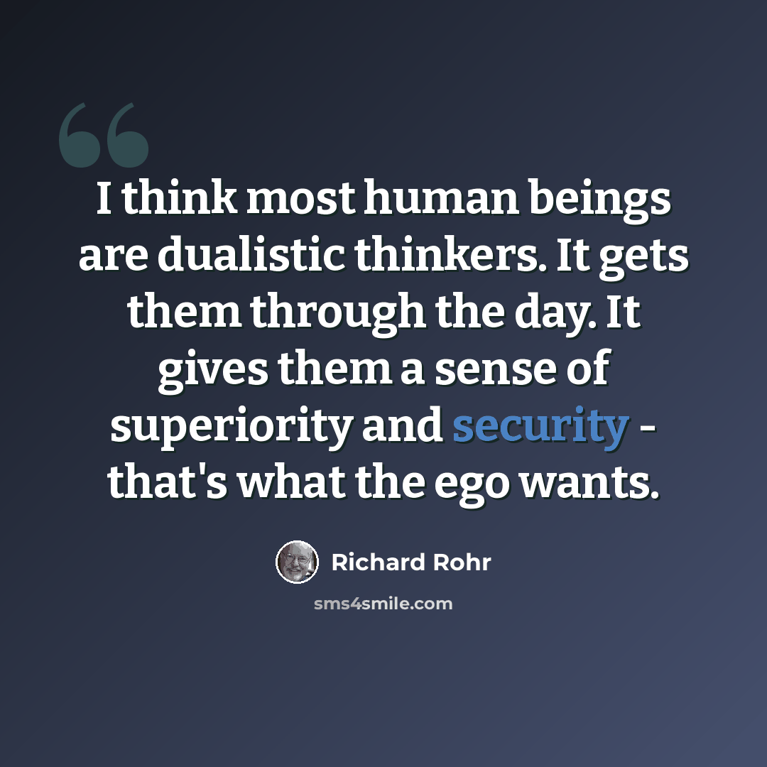 “I think most human beings are dualistic thinkers. It gets them through the day. It gives them a sense of superiority and security - that's what the ego wants.” quote by Richard Rohr