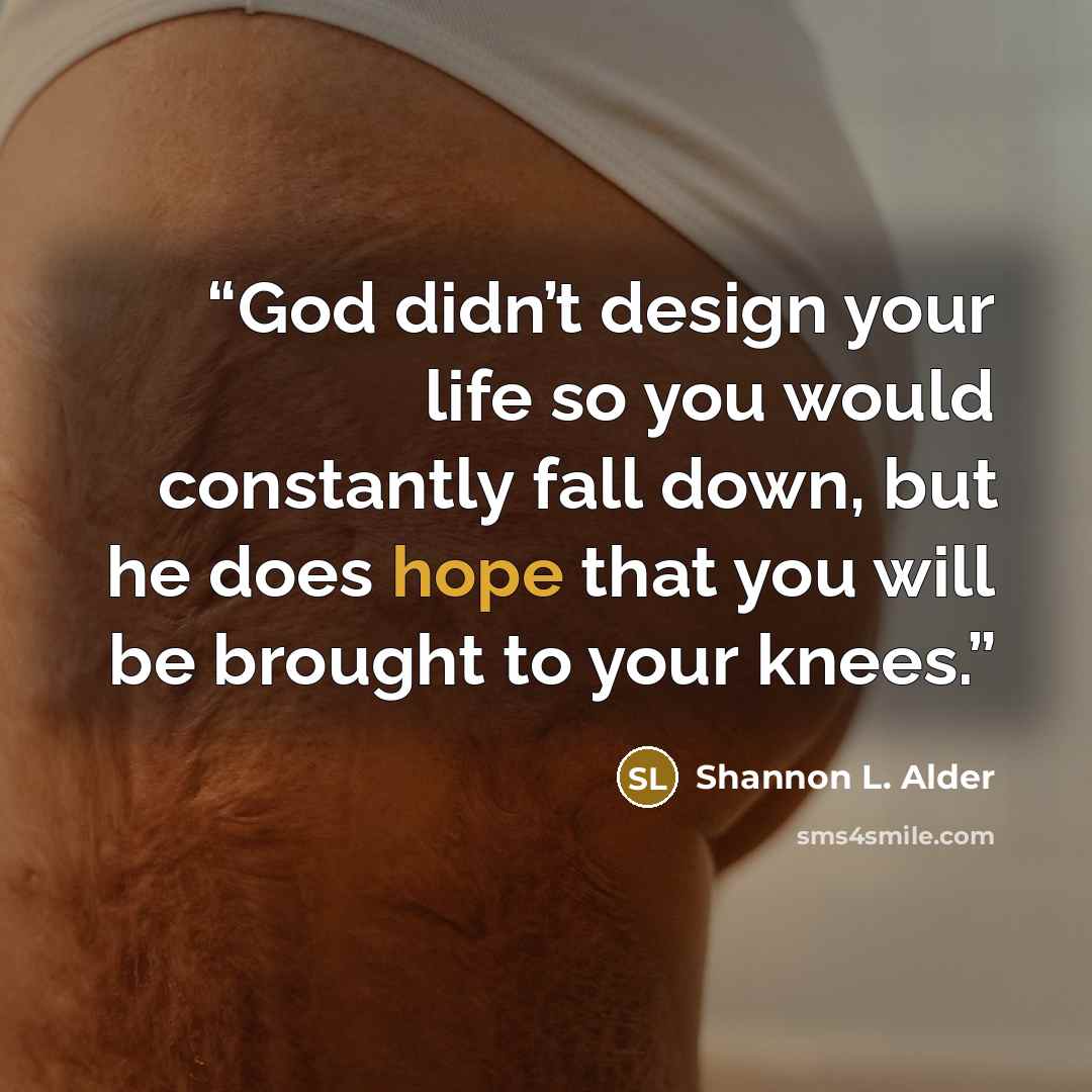 “God didn’t design your life so you would constantly fall down, but he does hope that you will be brought to your knees.” quote by Shannon L. Alder