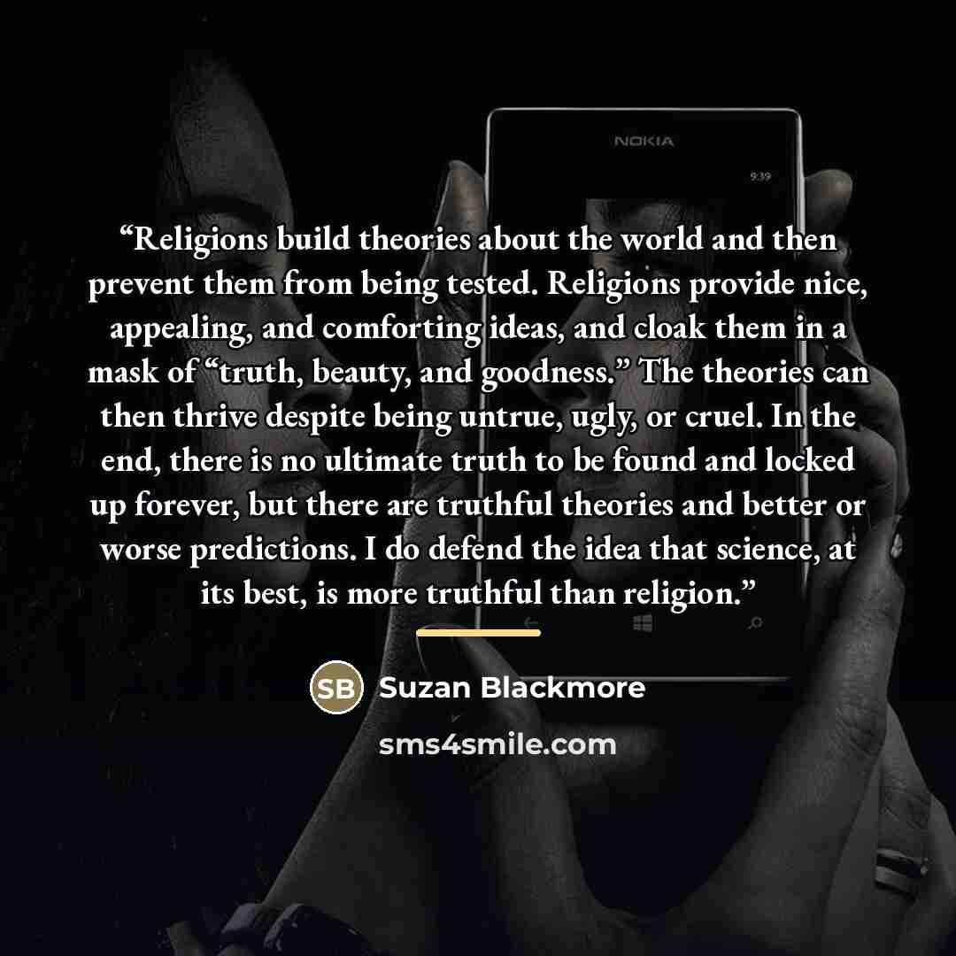 “Religions build theories about the world and then prevent them from being tested. Religions provide nice, appealing, and comforting ideas, and cloak them in a mask of “truth, beauty, and goodness.” The theories can then thrive despite being untrue, ugly, or cruel. In the end, there is no ultimate…” quote by Anonymous