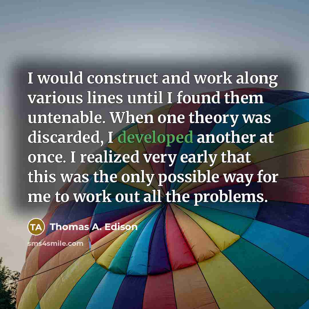 “I would construct and work along various lines until I found them untenable. When one theory was discarded, I developed another at once. I realized very early that this was the only possible way for me to work out all the problems.” quote by Thomas A. Edison