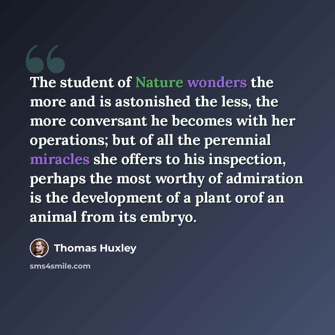 “The student of Nature wonders the more and is astonished the less, the more conversant he becomes with her operations; but of all the perennial miracles she offers to his inspection, perhaps the most worthy of admiration is the development of a plant orof an animal from its embryo.” quote by Thomas Huxley