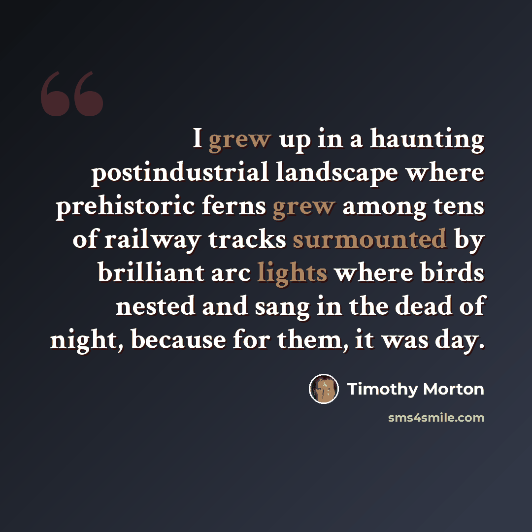 “I grew up in a haunting postindustrial landscape where prehistoric ferns grew among tens of railway tracks surmounted by brilliant arc lights where birds nested and sang in the dead of night, because for them, it was day.” quote by Timothy Morton
