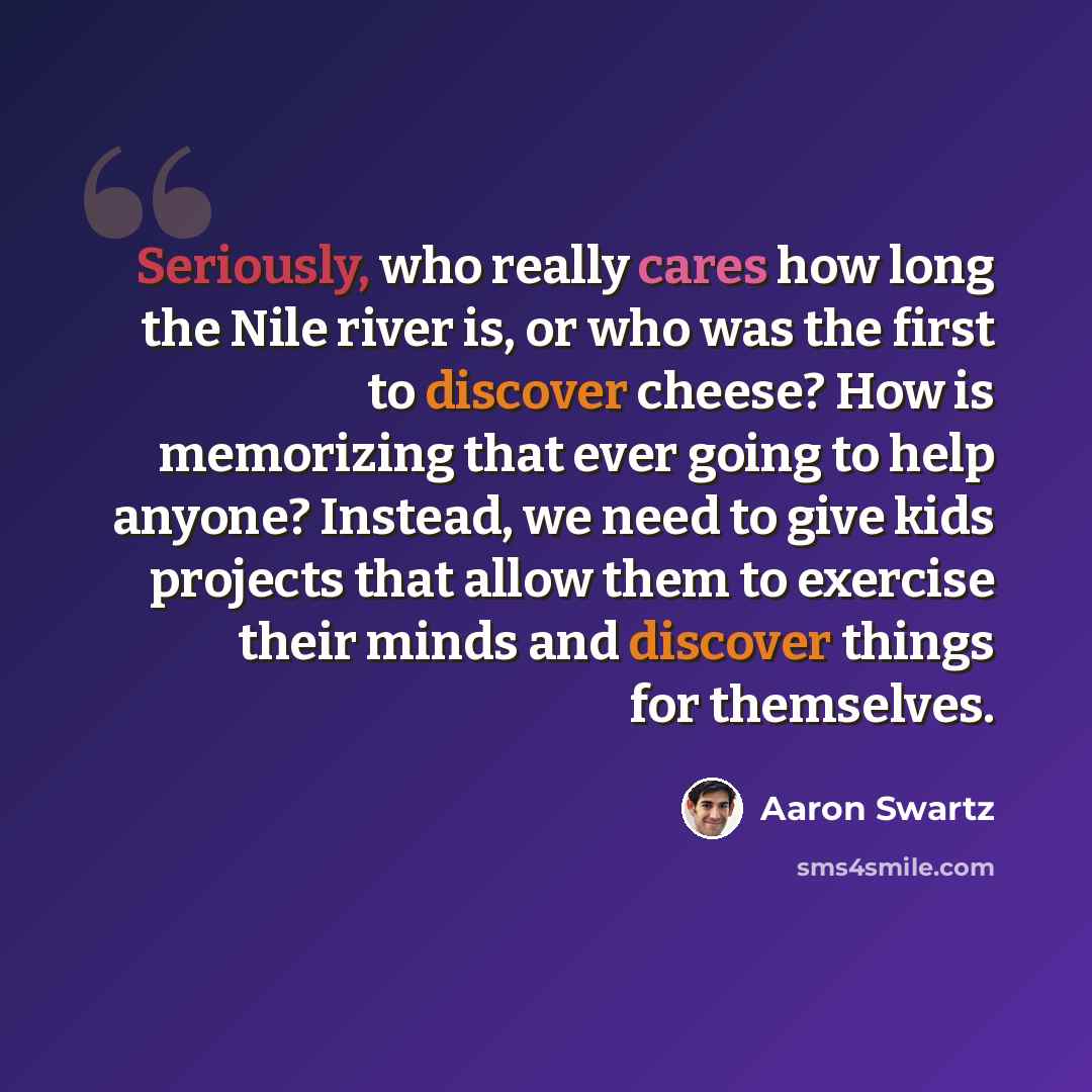 “Seriously, who really cares how long the Nile river is, or who was the first to discover cheese? How is memorizing that ever going to help anyone? Instead, we need to give kids projects that allow them to exercise their minds and discover things for themselves.” quote by Aaron Swartz