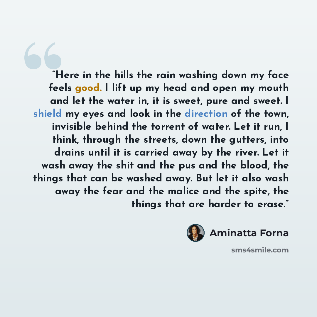 “Here in the hills the rain washing down my face feels good. I lift up my head and open my mouth and let the water in, it is sweet, pure and sweet. I shield my eyes and look in the direction of the town, invisible behind the torrent of water. Let it run, I think, through the streets, down the…” quote by Aminatta Forna