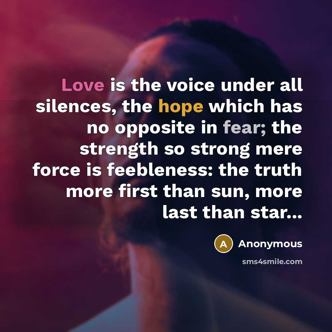 “Love is the voice under all silences, the hope which has no opposite in fear; the strength so strong mere force is feebleness: the truth more first than sun, more last than star...” quote by Anonymous