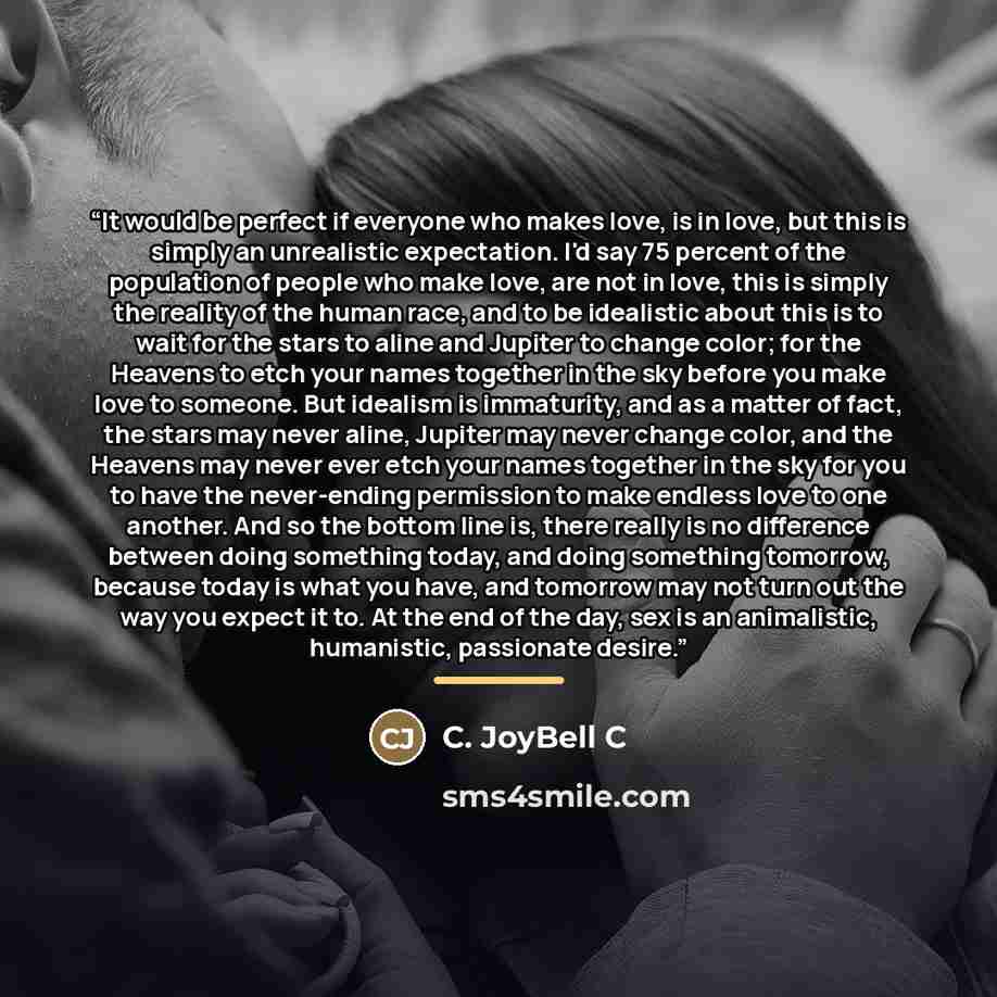 “It would be perfect if everyone who makes love, is in love, but this is simply an unrealistic expectation. I'd say 75 percent of the population of people who make love, are not in love, this is simply the reality of the human race, and to be idealistic about this is to wait for the stars to aline…” quote by C. JoyBell C