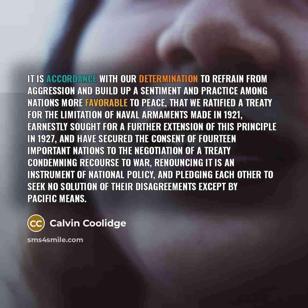 “It is accordance with our determination to refrain from aggression and build up a sentiment and practice among nations more favorable to peace, that we ratified a treaty for the limitation of naval armaments made in 1921, earnestly sought for a further extension of this principle in 1927, and have…” quote by Calvin Coolidge