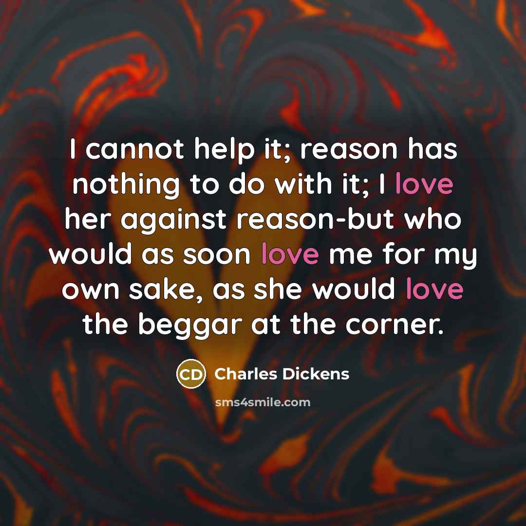 “I cannot help it; reason has nothing to do with it; I love her against reason-but who would as soon love me for my own sake, as she would love the beggar at the corner.” quote by Charles Dickens