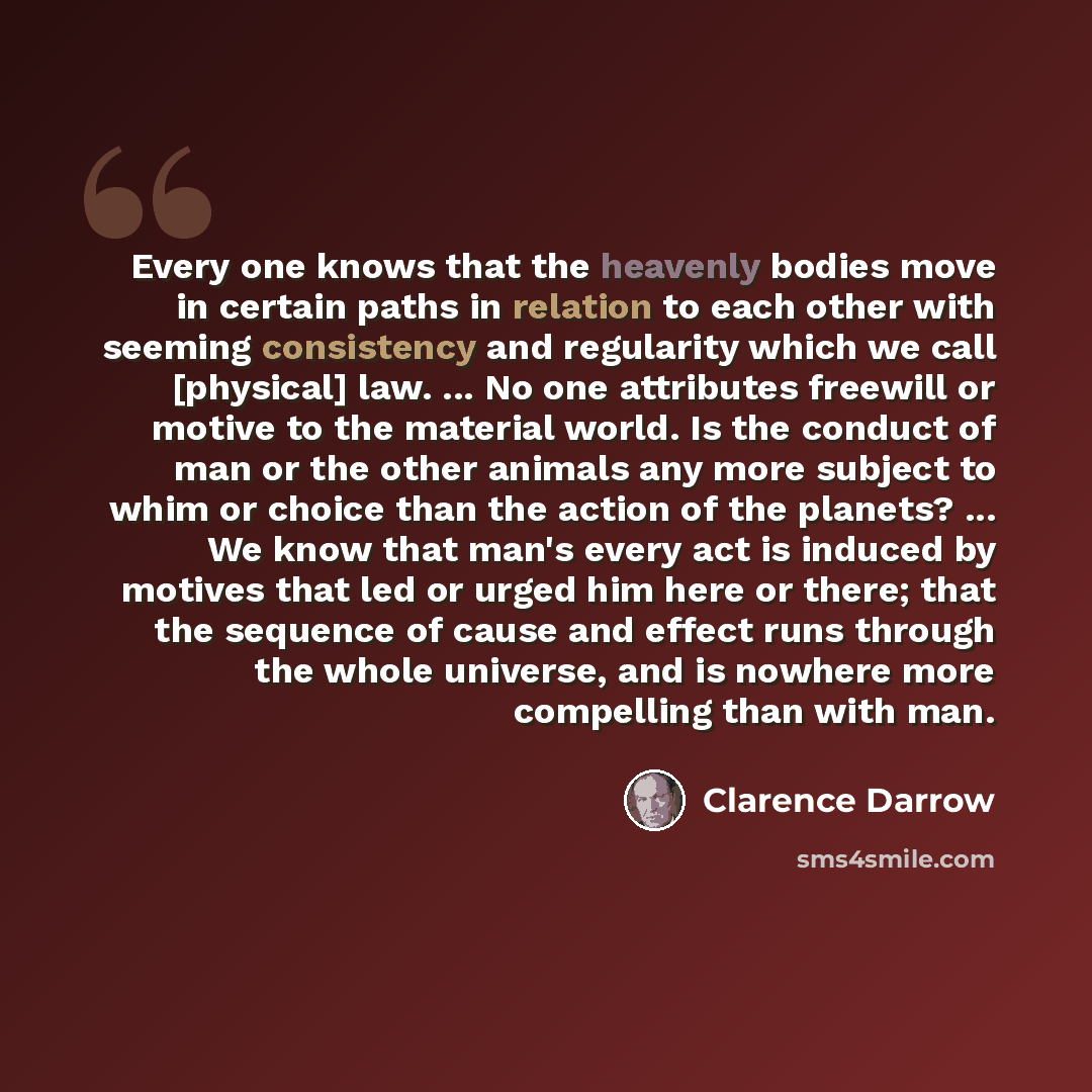 “Every one knows that the heavenly bodies move in certain paths in relation to each other with seeming consistency and regularity which we call [physical] law. ... No one attributes freewill or motive to the material world. Is the conduct of man or the other animals any more subject to whim or…” quote by Clarence Darrow